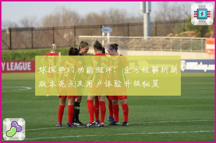 球探热门功能测评：全方位解析新版本亮点及用户体验升级秘笈