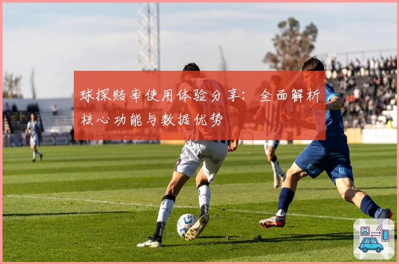 球探赔率使用体验分享：全面解析核心功能与数据优势