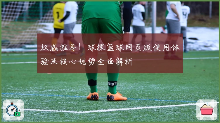权威推荐！球探篮球网页版使用体验及核心优势全面解析