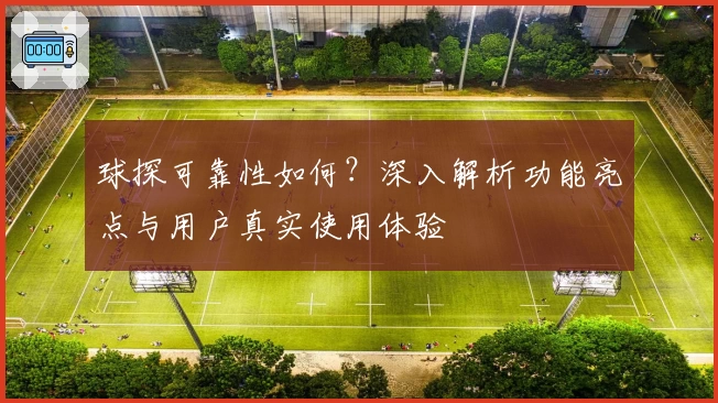 球探可靠性如何？深入解析功能亮点与用户真实使用体验