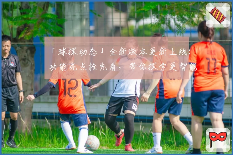 「球探动态」全新版本更新上线:功能亮点抢先看,带你探索更智能的赛事分析体验
