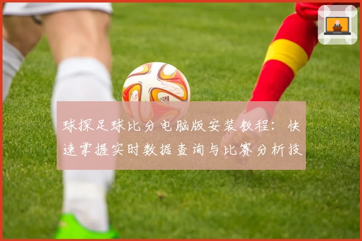 球探足球比分电脑版安装教程：快速掌握实时数据查询与比赛分析技巧