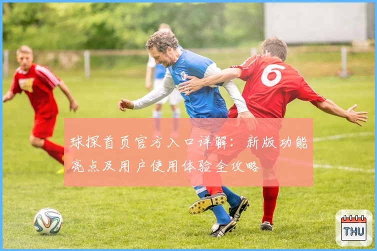 球探首页官方入口详解：新版功能亮点及用户使用体验全攻略