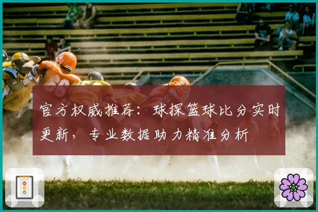 官方权威推荐：球探篮球比分实时更新，专业数据助力精准分析