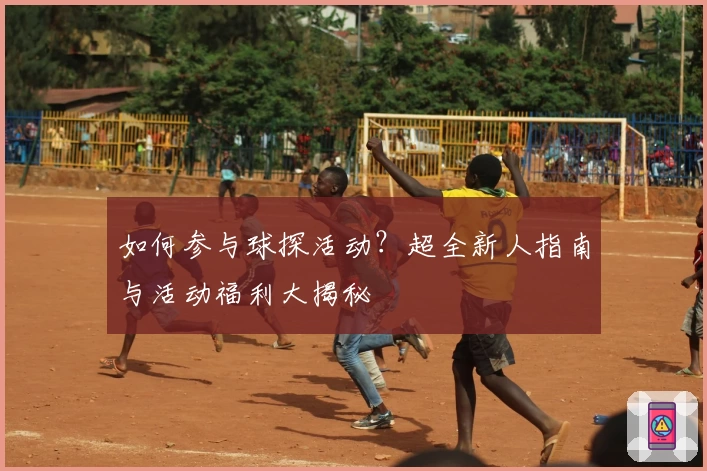 如何参与球探活动？超全新人指南与活动福利大揭秘