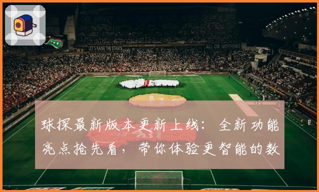 球探最新版本更新上线：全新功能亮点抢先看，带你体验更智能的数据分析