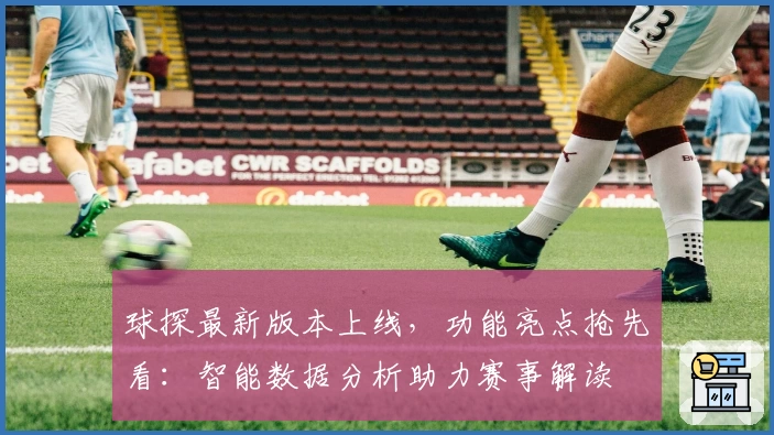 球探最新版本上线，功能亮点抢先看：智能数据分析助力赛事解读
