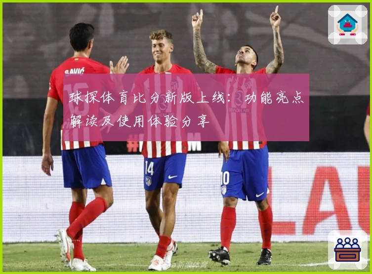 球探体育比分新版上线：功能亮点解读及使用体验分享