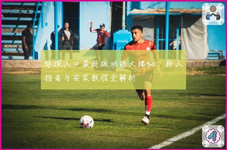 球探入口最新版功能大揭秘：新人指南与安装教程全解析