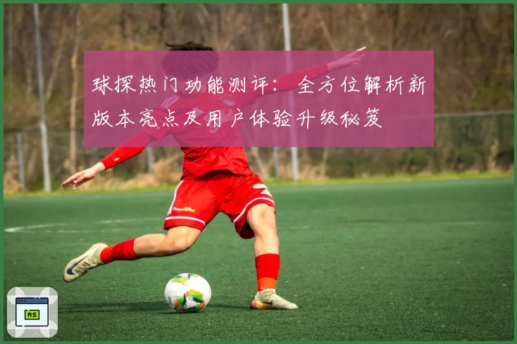 球探热门功能测评：全方位解析新版本亮点及用户体验升级秘笈