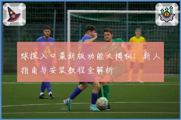 球探入口最新版功能大揭秘：新人指南与安装教程全解析