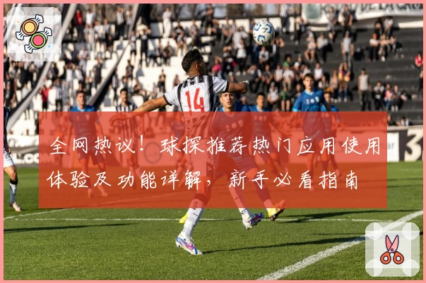 全网热议!球探推荐热门应用使用体验及功能详解,新手必看指南