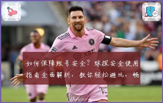 如何保障账号安全？球探安全使用指南全面解析，教你轻松避坑，畅享无忧体验