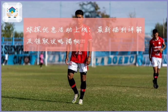球探优惠活动上线：最新福利详解及领取攻略揭秘