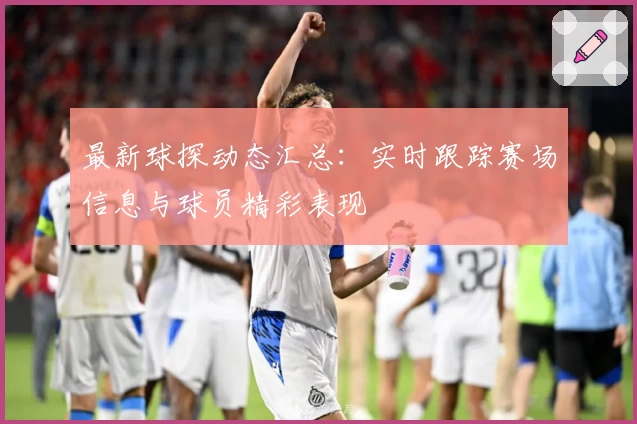 最新球探动态汇总：实时跟踪赛场信息与球员精彩表现